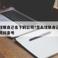 怎么注销自己名下的公司?怎么注销自己名下的公司抖音号